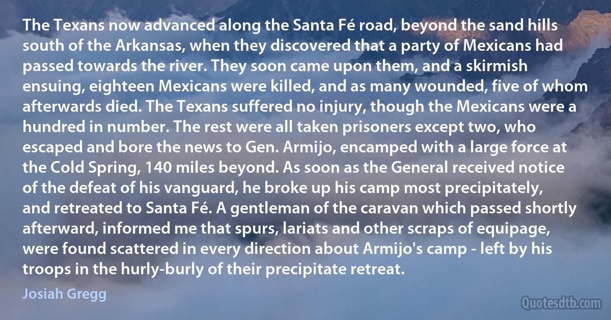 The Texans now advanced along the Santa Fé road, beyond the sand hills south of the Arkansas, when they discovered that a party of Mexicans had passed towards the river. They soon came upon them, and a skirmish ensuing, eighteen Mexicans were killed, and as many wounded, five of whom afterwards died. The Texans suffered no injury, though the Mexicans were a hundred in number. The rest were all taken prisoners except two, who escaped and bore the news to Gen. Armijo, encamped with a large force at the Cold Spring, 140 miles beyond. As soon as the General received notice of the defeat of his vanguard, he broke up his camp most precipitately, and retreated to Santa Fé. A gentleman of the caravan which passed shortly afterward, informed me that spurs, lariats and other scraps of equipage, were found scattered in every direction about Armijo's camp - left by his troops in the hurly-burly of their precipitate retreat. (Josiah Gregg)