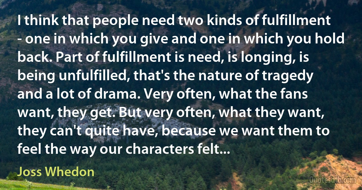 I think that people need two kinds of fulfillment - one in which you give and one in which you hold back. Part of fulfillment is need, is longing, is being unfulfilled, that's the nature of tragedy and a lot of drama. Very often, what the fans want, they get. But very often, what they want, they can't quite have, because we want them to feel the way our characters felt... (Joss Whedon)