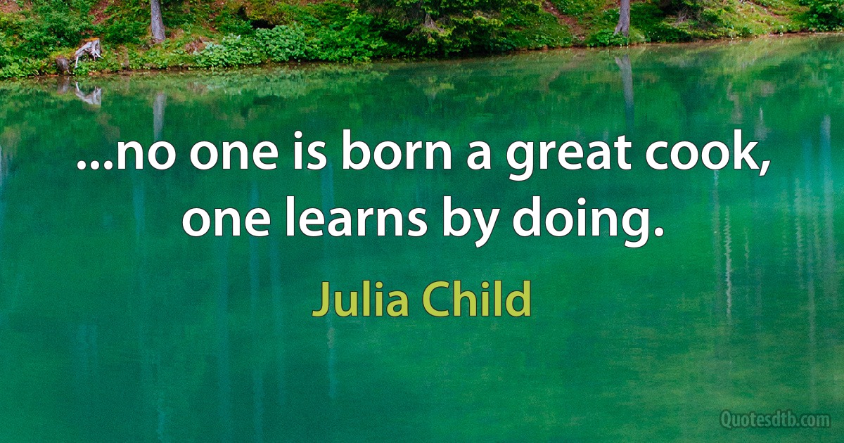 ...no one is born a great cook, one learns by doing. (Julia Child)