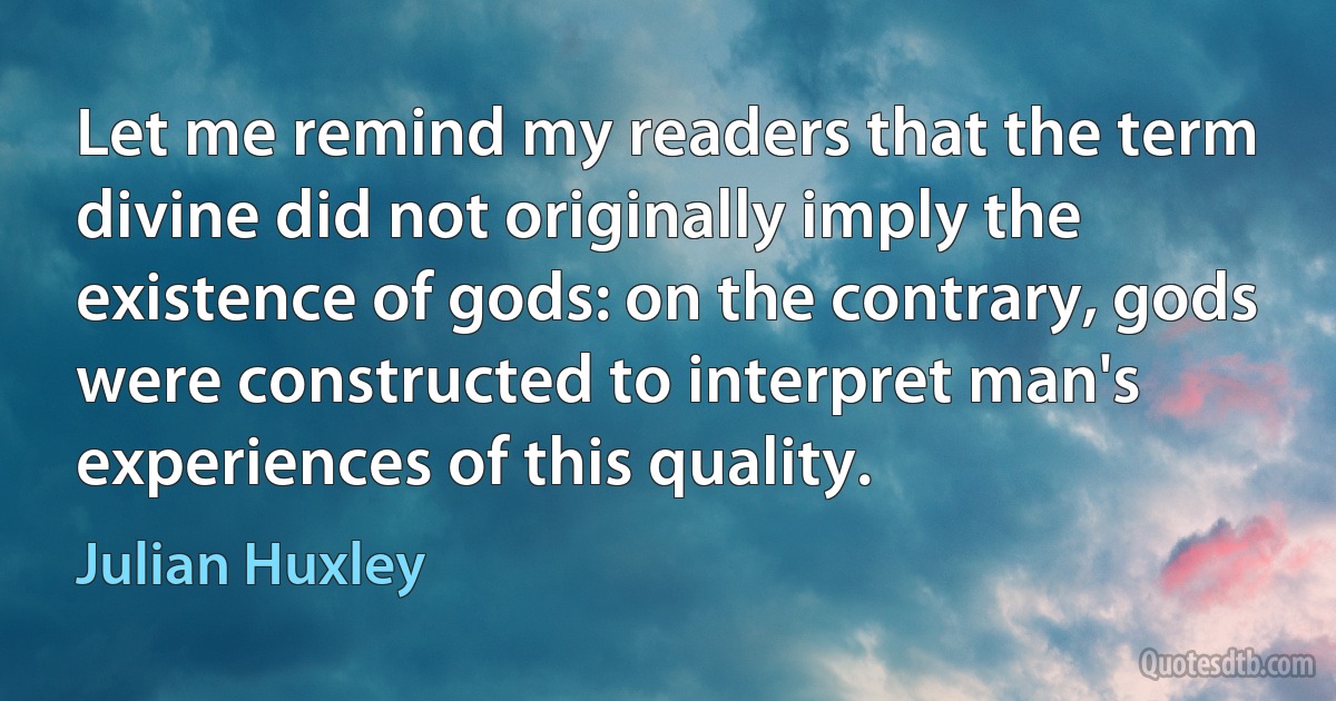 Let me remind my readers that the term divine did not originally imply the existence of gods: on the contrary, gods were constructed to interpret man's experiences of this quality. (Julian Huxley)