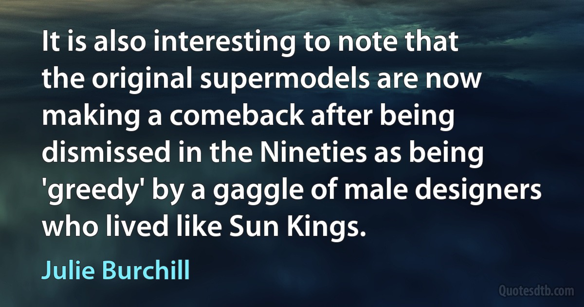 It is also interesting to note that the original supermodels are now making a comeback after being dismissed in the Nineties as being 'greedy' by a gaggle of male designers who lived like Sun Kings. (Julie Burchill)