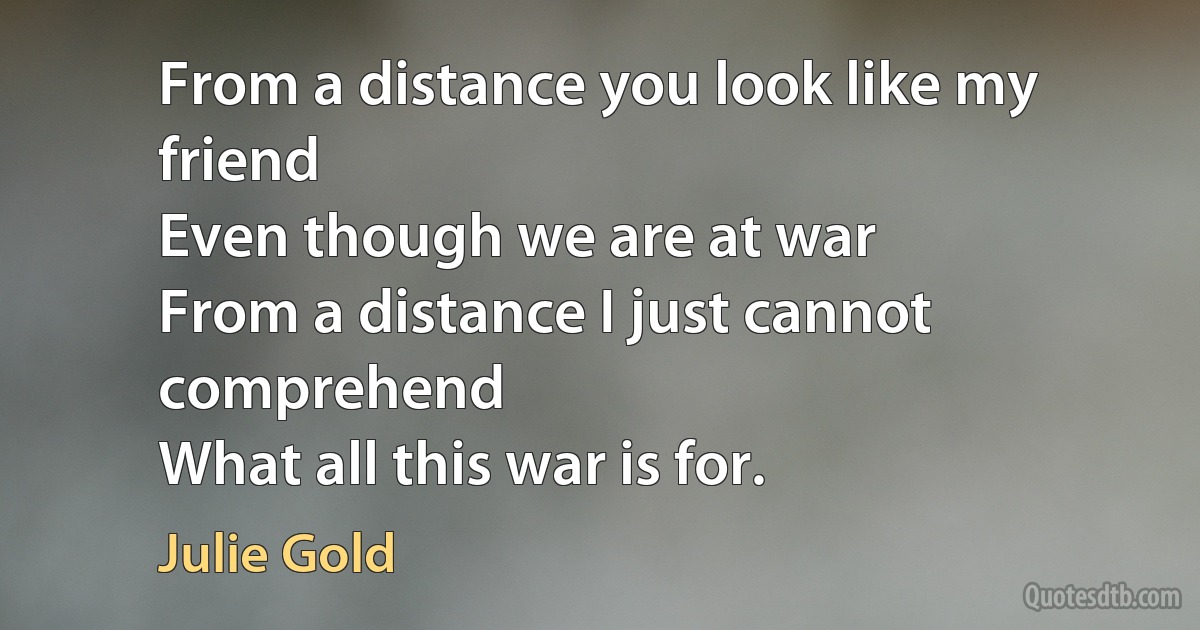 From a distance you look like my friend
Even though we are at war
From a distance I just cannot comprehend
What all this war is for. (Julie Gold)