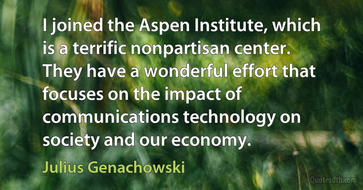 I joined the Aspen Institute, which is a terrific nonpartisan center. They have a wonderful effort that focuses on the impact of communications technology on society and our economy. (Julius Genachowski)