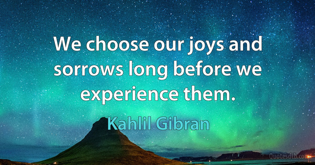 We choose our joys and sorrows long before we experience them. (Kahlil Gibran)