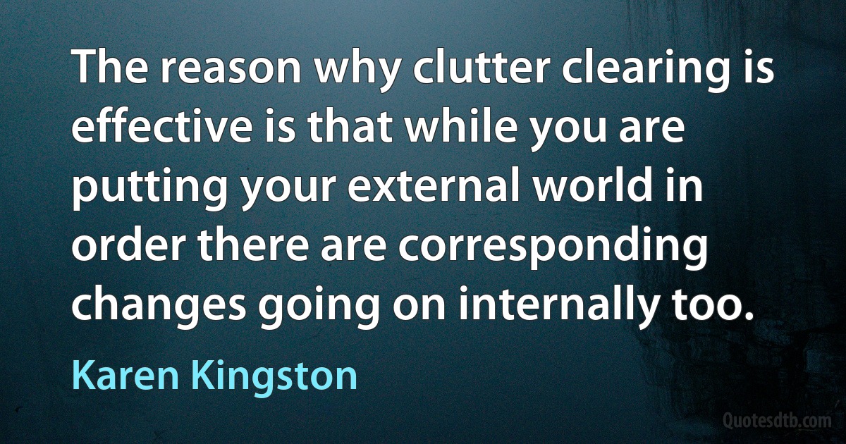 The reason why clutter clearing is effective is that while you are putting your external world in order there are corresponding changes going on internally too. (Karen Kingston)