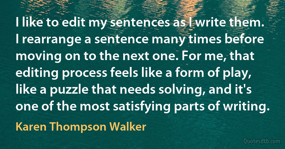 I like to edit my sentences as I write them. I rearrange a sentence many times before moving on to the next one. For me, that editing process feels like a form of play, like a puzzle that needs solving, and it's one of the most satisfying parts of writing. (Karen Thompson Walker)