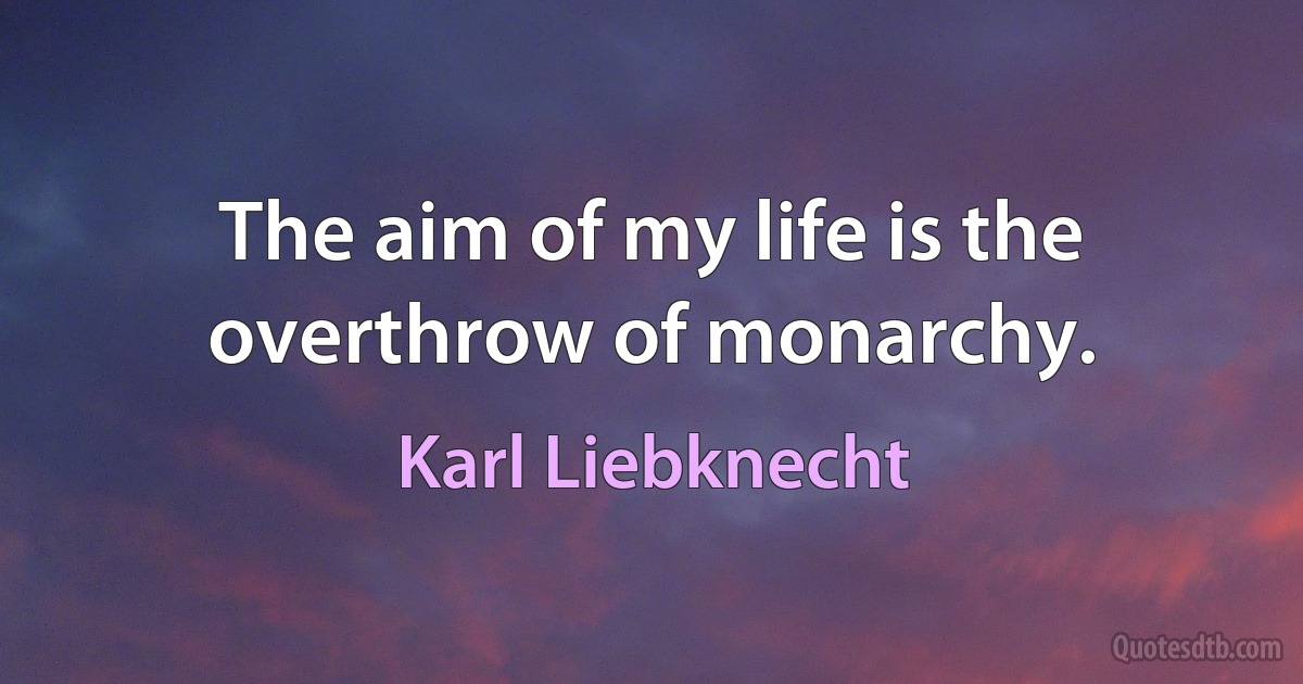 The aim of my life is the overthrow of monarchy. (Karl Liebknecht)