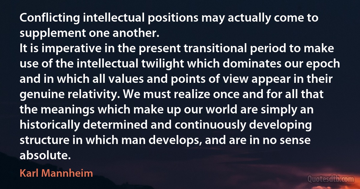 Conflicting intellectual positions may actually come to supplement one another.
It is imperative in the present transitional period to make use of the intellectual twilight which dominates our epoch and in which all values and points of view appear in their genuine relativity. We must realize once and for all that the meanings which make up our world are simply an historically determined and continuously developing structure in which man develops, and are in no sense absolute. (Karl Mannheim)