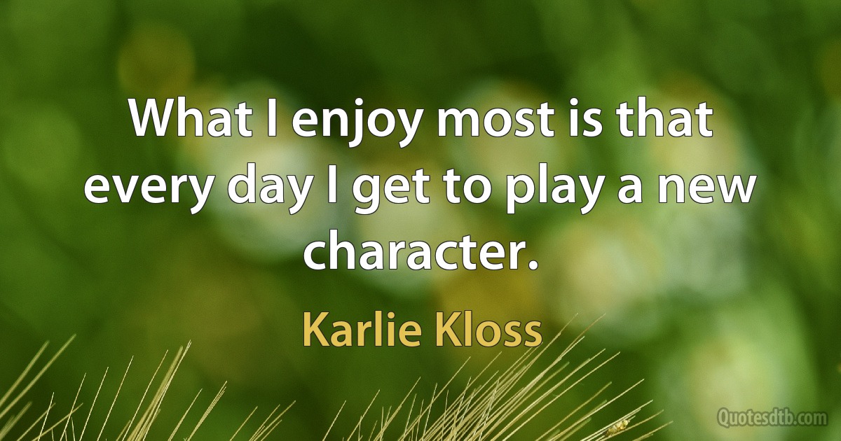 What I enjoy most is that every day I get to play a new character. (Karlie Kloss)