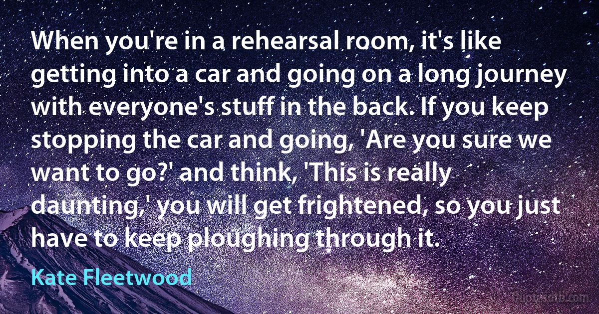 When you're in a rehearsal room, it's like getting into a car and going on a long journey with everyone's stuff in the back. If you keep stopping the car and going, 'Are you sure we want to go?' and think, 'This is really daunting,' you will get frightened, so you just have to keep ploughing through it. (Kate Fleetwood)