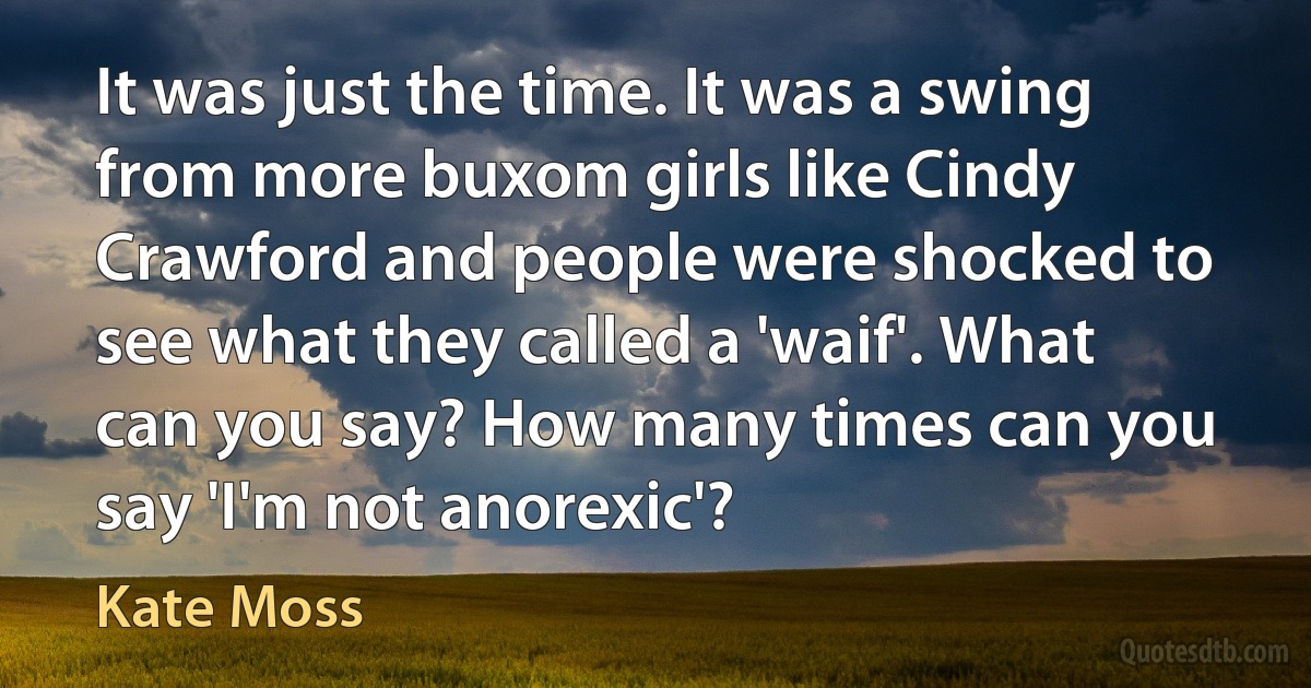 It was just the time. It was a swing from more buxom girls like Cindy Crawford and people were shocked to see what they called a 'waif'. What can you say? How many times can you say 'I'm not anorexic'? (Kate Moss)