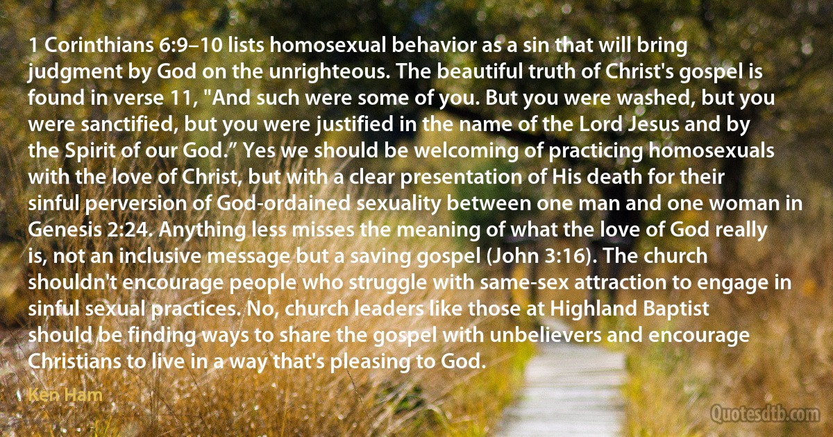 1 Corinthians 6:9–10 lists homosexual behavior as a sin that will bring judgment by God on the unrighteous. The beautiful truth of Christ's gospel is found in verse 11, "And such were some of you. But you were washed, but you were sanctified, but you were justified in the name of the Lord Jesus and by the Spirit of our God.” Yes we should be welcoming of practicing homosexuals with the love of Christ, but with a clear presentation of His death for their sinful perversion of God-ordained sexuality between one man and one woman in Genesis 2:24. Anything less misses the meaning of what the love of God really is, not an inclusive message but a saving gospel (John 3:16). The church shouldn't encourage people who struggle with same-sex attraction to engage in sinful sexual practices. No, church leaders like those at Highland Baptist should be finding ways to share the gospel with unbelievers and encourage Christians to live in a way that's pleasing to God. (Ken Ham)