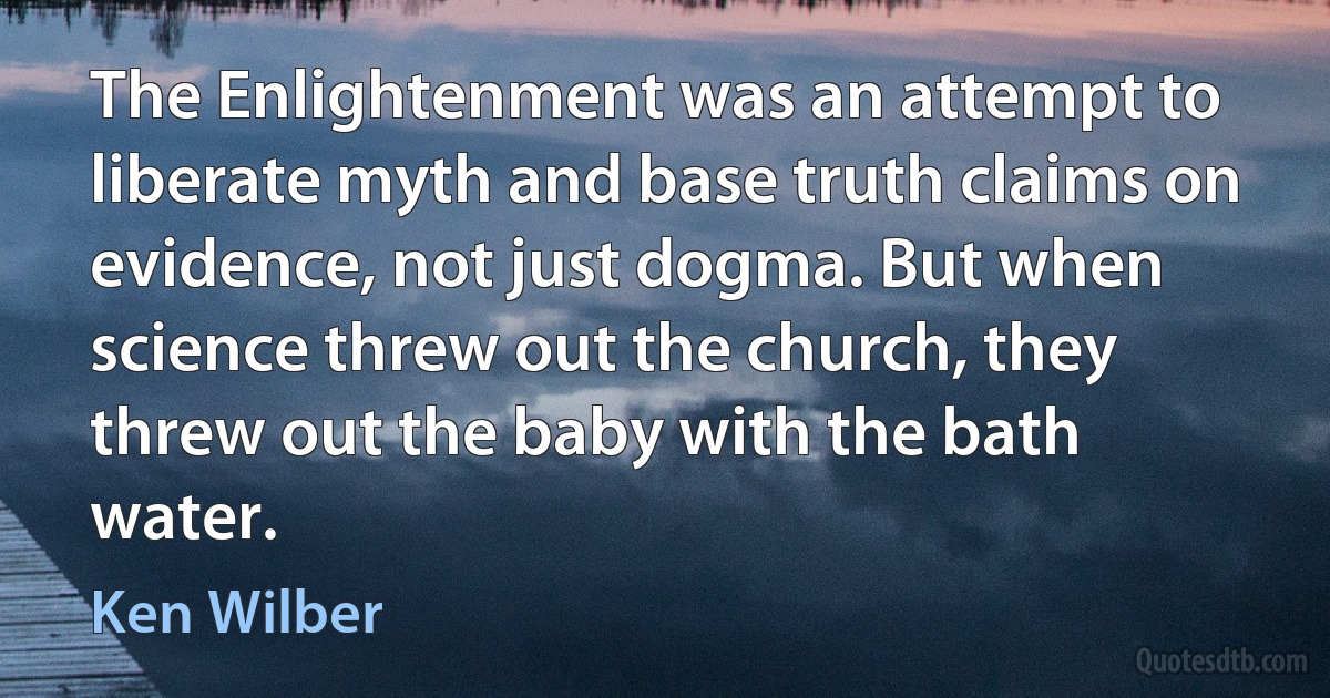 The Enlightenment was an attempt to liberate myth and base truth claims on evidence, not just dogma. But when science threw out the church, they threw out the baby with the bath water. (Ken Wilber)