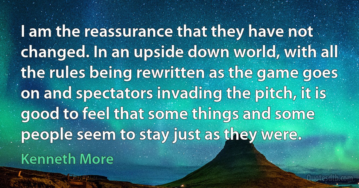 I am the reassurance that they have not changed. In an upside down world, with all the rules being rewritten as the game goes on and spectators invading the pitch, it is good to feel that some things and some people seem to stay just as they were. (Kenneth More)