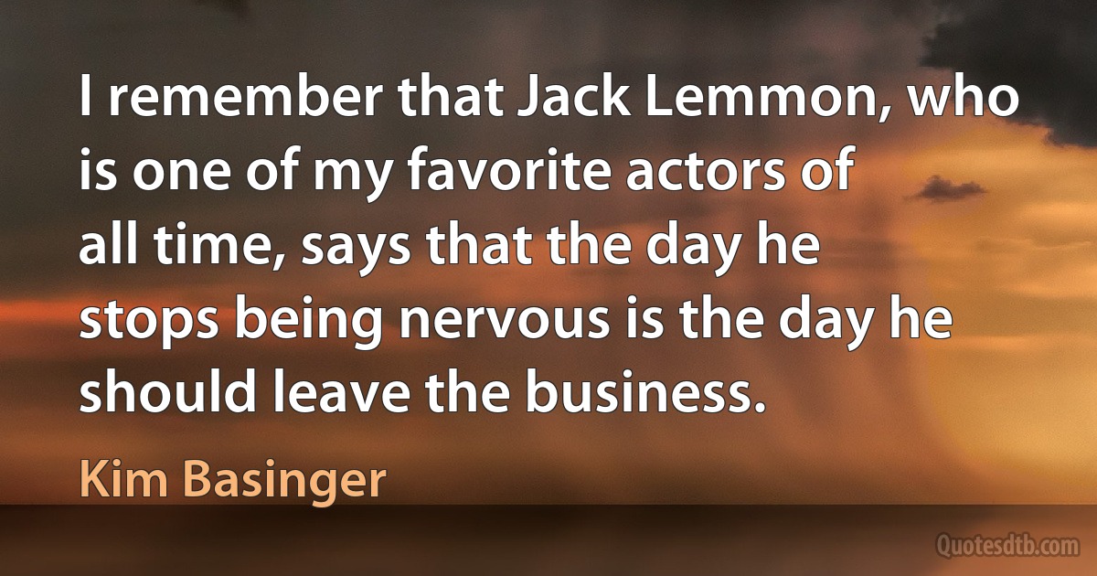 I remember that Jack Lemmon, who is one of my favorite actors of all time, says that the day he stops being nervous is the day he should leave the business. (Kim Basinger)