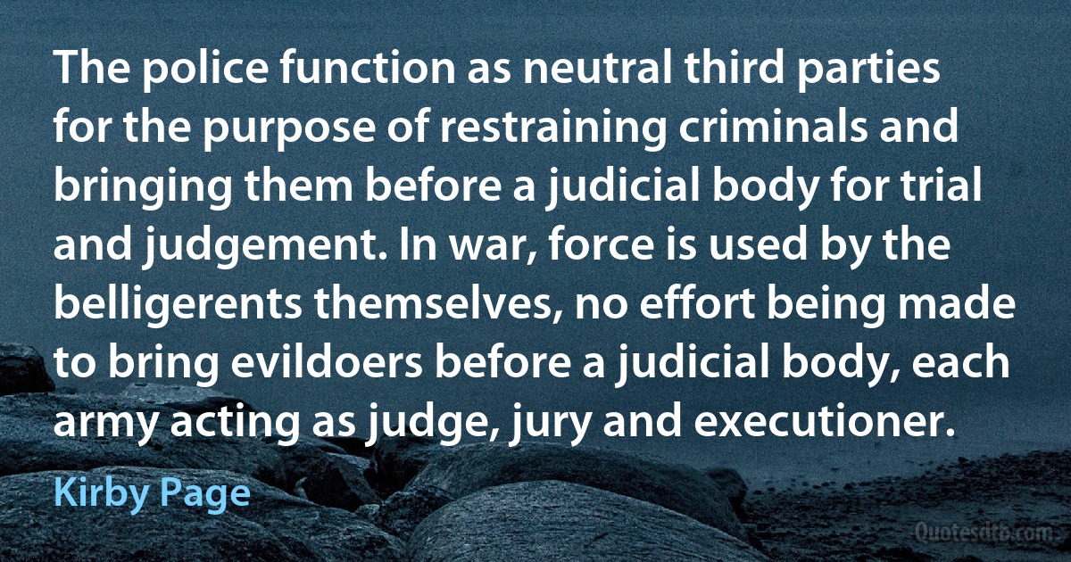 The police function as neutral third parties for the purpose of restraining criminals and bringing them before a judicial body for trial and judgement. In war, force is used by the belligerents themselves, no effort being made to bring evildoers before a judicial body, each army acting as judge, jury and executioner. (Kirby Page)