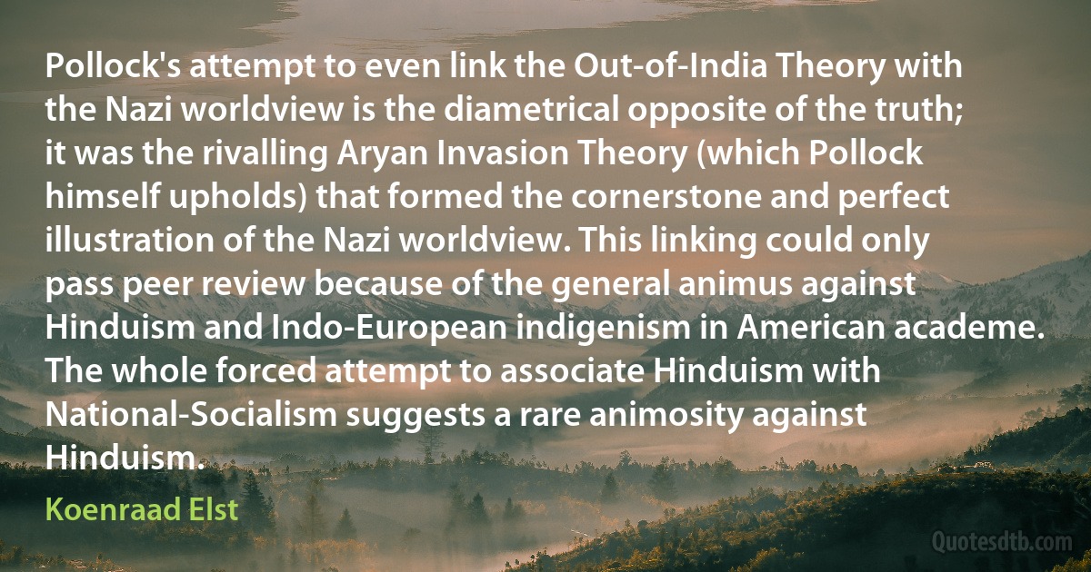 Pollock's attempt to even link the Out-of-India Theory with the Nazi worldview is the diametrical opposite of the truth; it was the rivalling Aryan Invasion Theory (which Pollock himself upholds) that formed the cornerstone and perfect illustration of the Nazi worldview. This linking could only pass peer review because of the general animus against Hinduism and Indo-European indigenism in American academe. The whole forced attempt to associate Hinduism with National-Socialism suggests a rare animosity against Hinduism. (Koenraad Elst)