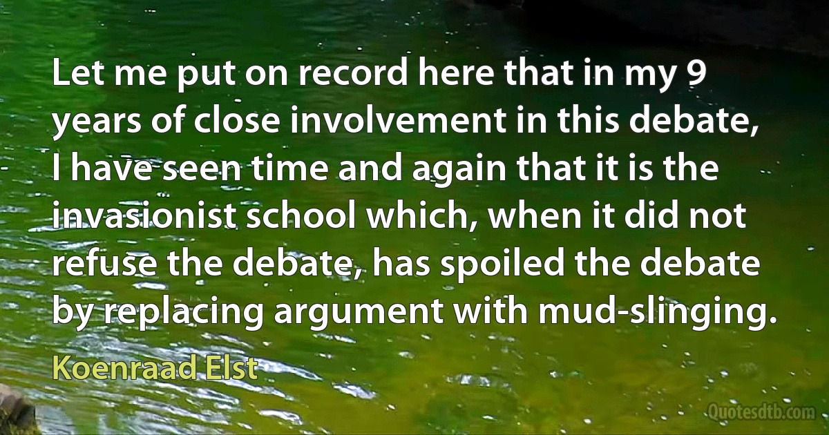 Let me put on record here that in my 9 years of close involvement in this debate, I have seen time and again that it is the invasionist school which, when it did not refuse the debate, has spoiled the debate by replacing argument with mud-slinging. (Koenraad Elst)