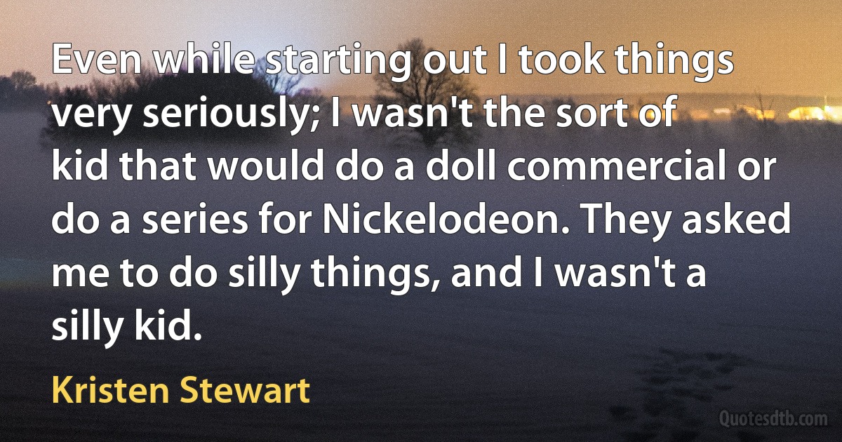 Even while starting out I took things very seriously; I wasn't the sort of kid that would do a doll commercial or do a series for Nickelodeon. They asked me to do silly things, and I wasn't a silly kid. (Kristen Stewart)