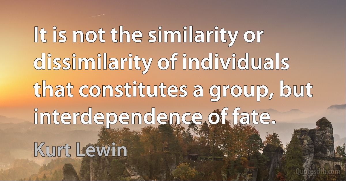 It is not the similarity or dissimilarity of individuals that constitutes a group, but interdependence of fate. (Kurt Lewin)