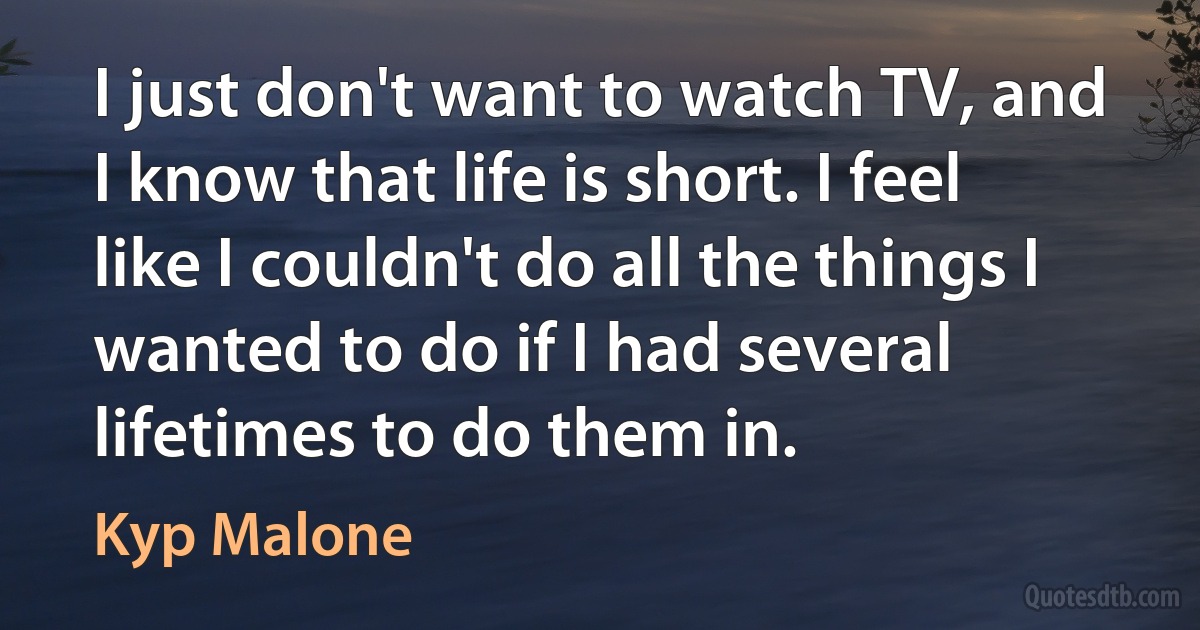 I just don't want to watch TV, and I know that life is short. I feel like I couldn't do all the things I wanted to do if I had several lifetimes to do them in. (Kyp Malone)