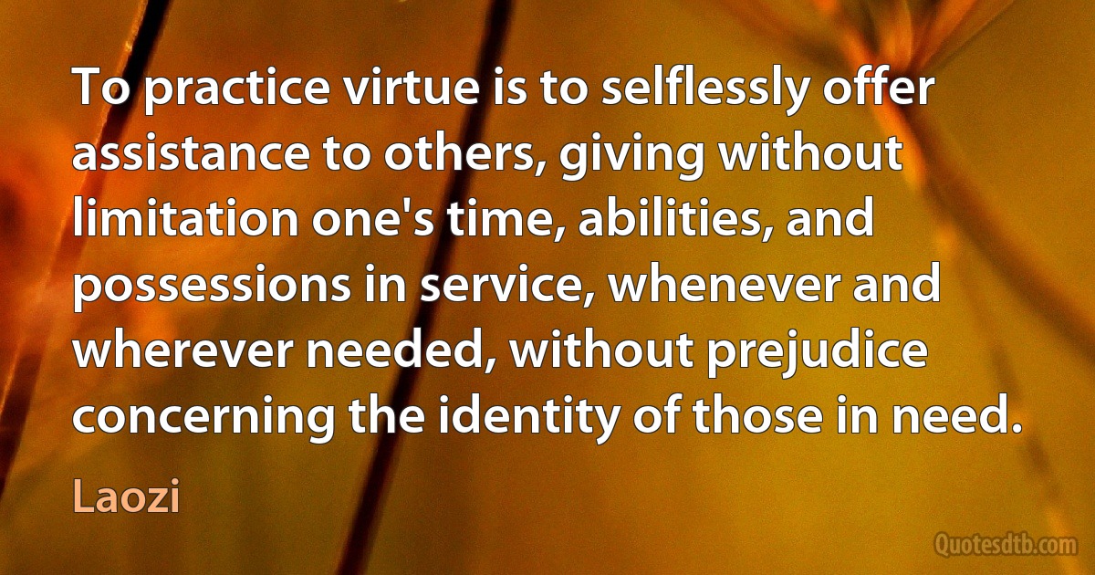 To practice virtue is to selflessly offer assistance to others, giving without limitation one's time, abilities, and possessions in service, whenever and wherever needed, without prejudice concerning the identity of those in need. (Laozi)