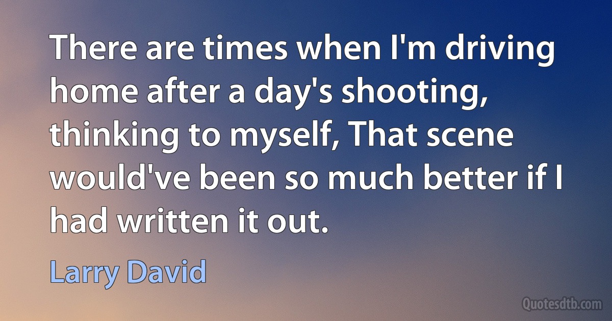 There are times when I'm driving home after a day's shooting, thinking to myself, That scene would've been so much better if I had written it out. (Larry David)