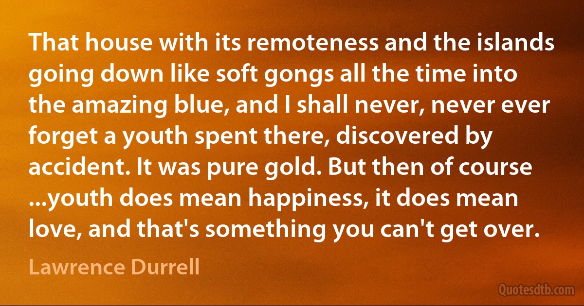 That house with its remoteness and the islands going down like soft gongs all the time into the amazing blue, and I shall never, never ever forget a youth spent there, discovered by accident. It was pure gold. But then of course ...youth does mean happiness, it does mean love, and that's something you can't get over. (Lawrence Durrell)