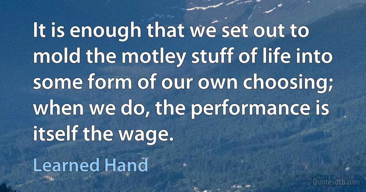 It is enough that we set out to mold the motley stuff of life into some form of our own choosing; when we do, the performance is itself the wage. (Learned Hand)