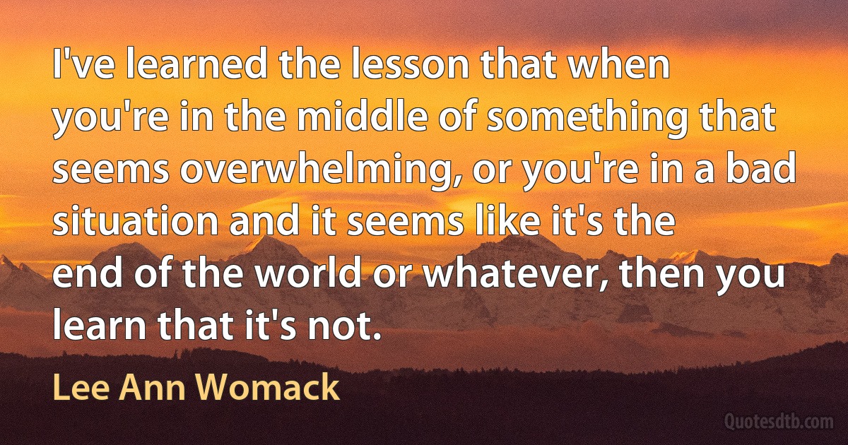 I've learned the lesson that when you're in the middle of something that seems overwhelming, or you're in a bad situation and it seems like it's the end of the world or whatever, then you learn that it's not. (Lee Ann Womack)