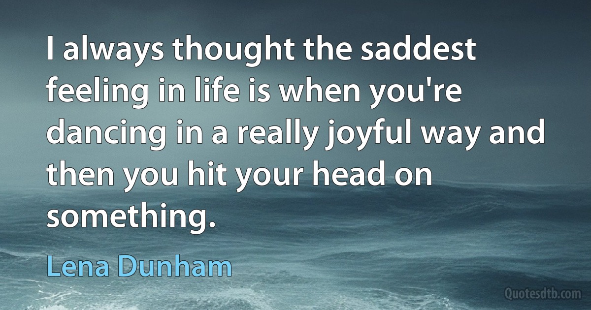 I always thought the saddest feeling in life is when you're dancing in a really joyful way and then you hit your head on something. (Lena Dunham)