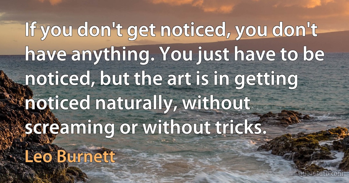 If you don't get noticed, you don't have anything. You just have to be noticed, but the art is in getting noticed naturally, without screaming or without tricks. (Leo Burnett)