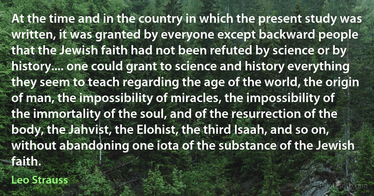 At the time and in the country in which the present study was written, it was granted by everyone except backward people that the Jewish faith had not been refuted by science or by history.... one could grant to science and history everything they seem to teach regarding the age of the world, the origin of man, the impossibility of miracles, the impossibility of the immortality of the soul, and of the resurrection of the body, the Jahvist, the Elohist, the third Isaah, and so on, without abandoning one iota of the substance of the Jewish faith. (Leo Strauss)