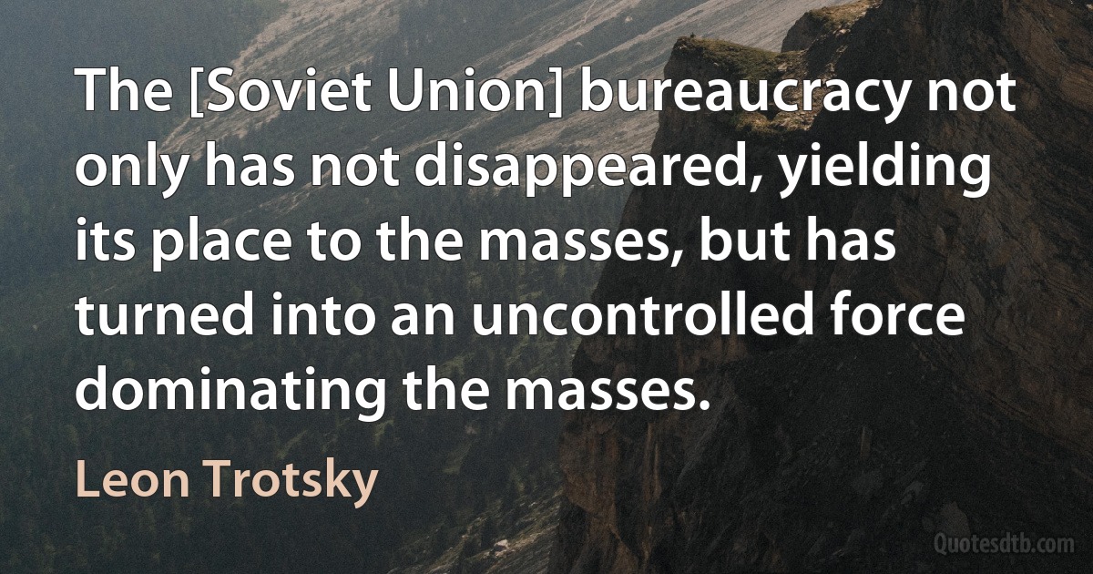 The [Soviet Union] bureaucracy not only has not disappeared, yielding its place to the masses, but has turned into an uncontrolled force dominating the masses. (Leon Trotsky)