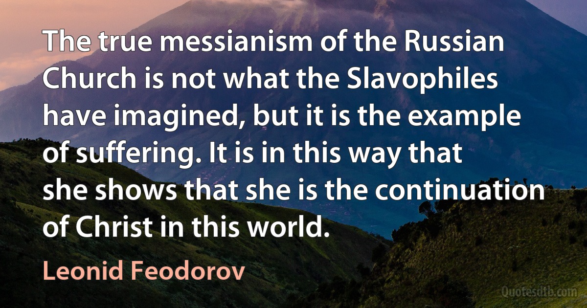 The true messianism of the Russian Church is not what the Slavophiles have imagined, but it is the example of suffering. It is in this way that she shows that she is the continuation of Christ in this world. (Leonid Feodorov)