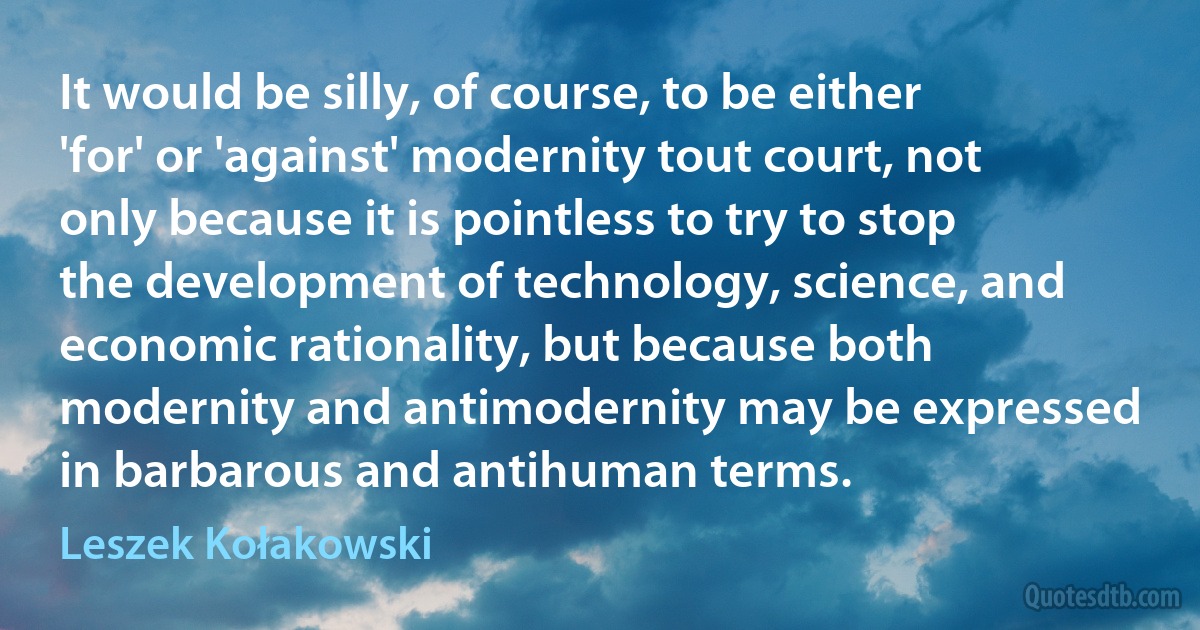 It would be silly, of course, to be either 'for' or 'against' modernity tout court, not only because it is pointless to try to stop the development of technology, science, and economic rationality, but because both modernity and antimodernity may be expressed in barbarous and antihuman terms. (Leszek Kołakowski)