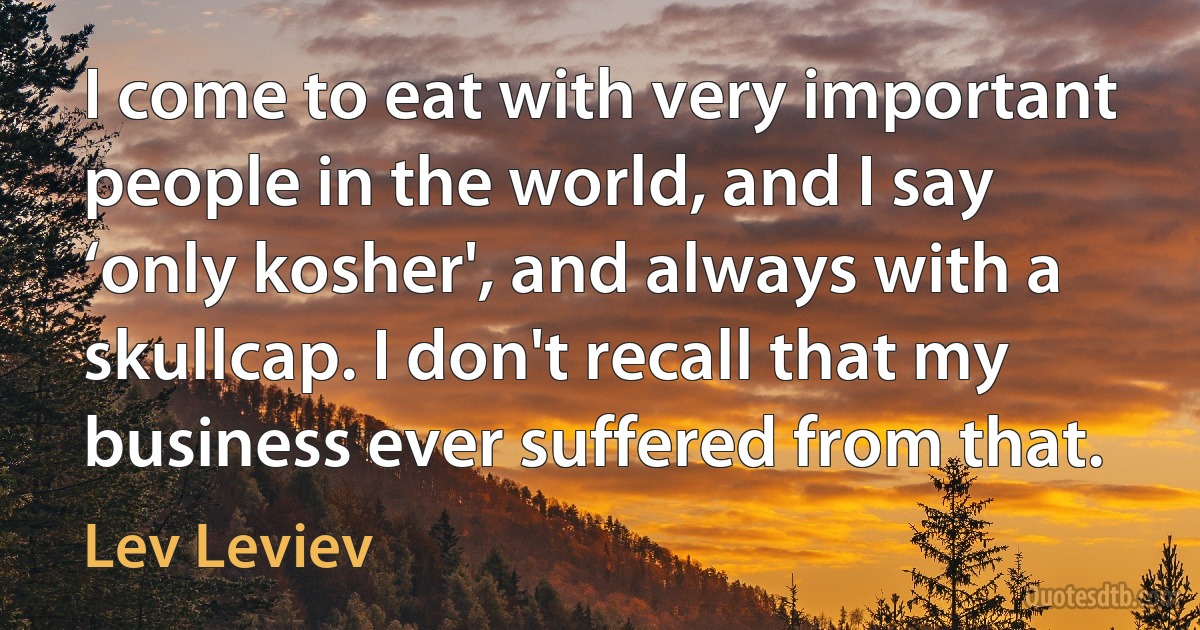 I come to eat with very important people in the world, and I say ‘only kosher', and always with a skullcap. I don't recall that my business ever suffered from that. (Lev Leviev)