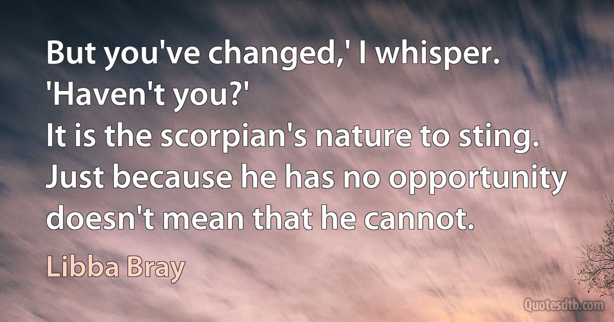 But you've changed,' I whisper. 'Haven't you?'
It is the scorpian's nature to sting. Just because he has no opportunity doesn't mean that he cannot. (Libba Bray)