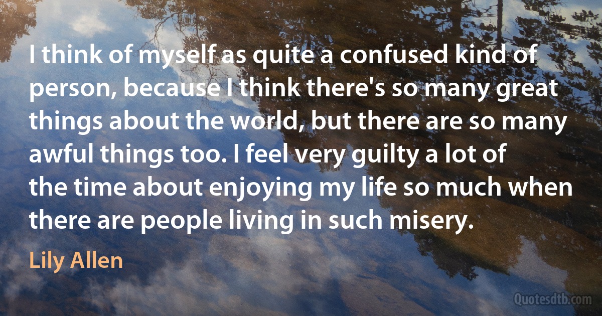 I think of myself as quite a confused kind of person, because I think there's so many great things about the world, but there are so many awful things too. I feel very guilty a lot of the time about enjoying my life so much when there are people living in such misery. (Lily Allen)