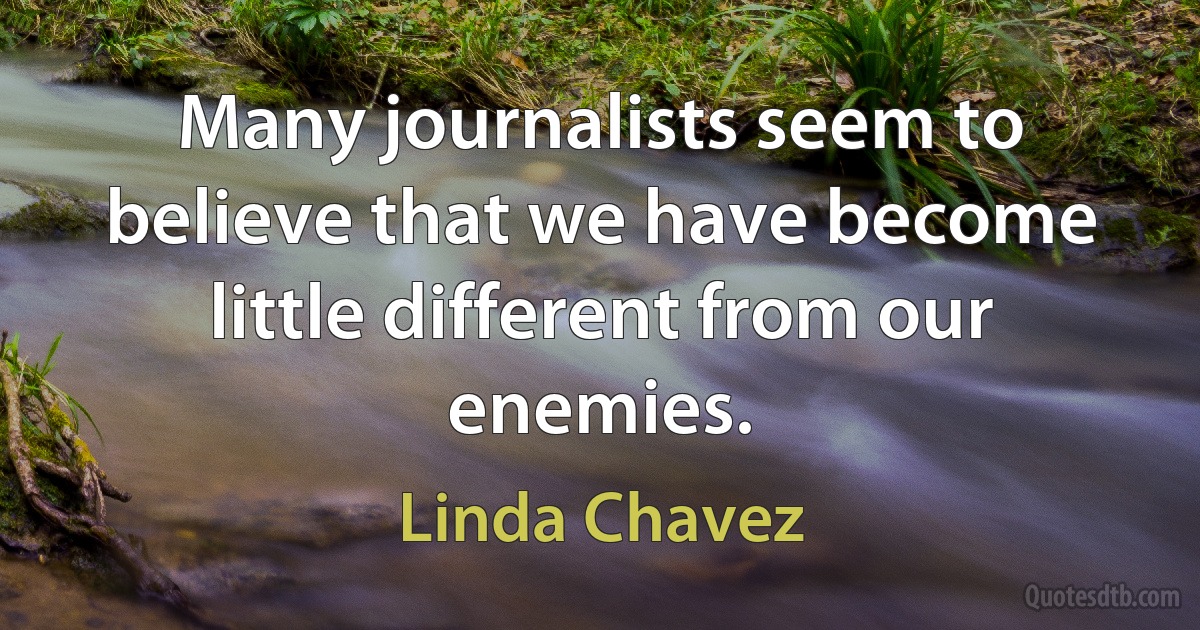 Many journalists seem to believe that we have become little different from our enemies. (Linda Chavez)