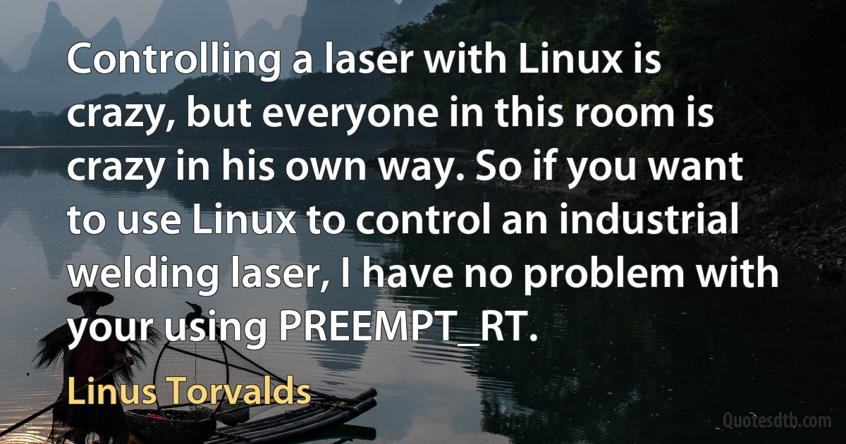 Controlling a laser with Linux is crazy, but everyone in this room is crazy in his own way. So if you want to use Linux to control an industrial welding laser, I have no problem with your using PREEMPT_RT. (Linus Torvalds)