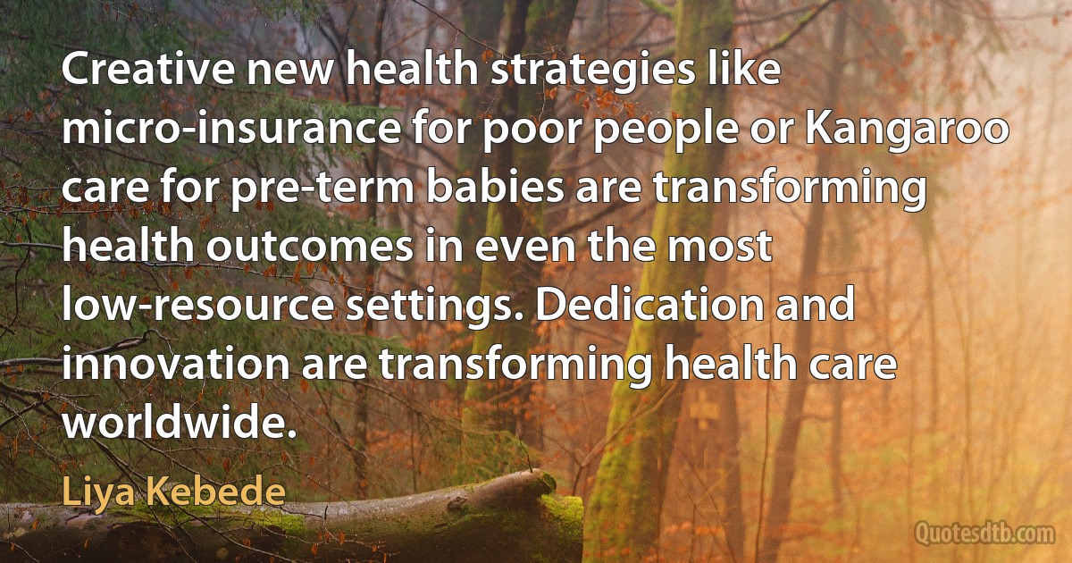 Creative new health strategies like micro-insurance for poor people or Kangaroo care for pre-term babies are transforming health outcomes in even the most low-resource settings. Dedication and innovation are transforming health care worldwide. (Liya Kebede)