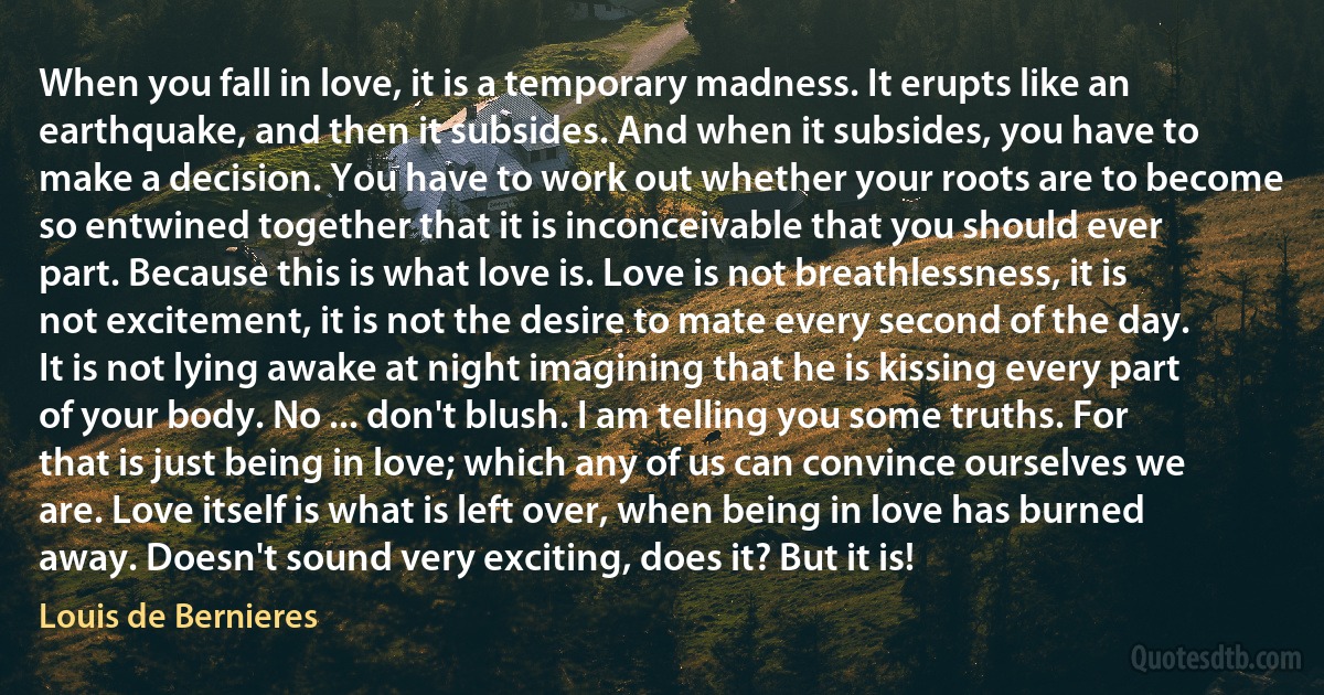 When you fall in love, it is a temporary madness. It erupts like an earthquake, and then it subsides. And when it subsides, you have to make a decision. You have to work out whether your roots are to become so entwined together that it is inconceivable that you should ever part. Because this is what love is. Love is not breathlessness, it is not excitement, it is not the desire to mate every second of the day. It is not lying awake at night imagining that he is kissing every part of your body. No ... don't blush. I am telling you some truths. For that is just being in love; which any of us can convince ourselves we are. Love itself is what is left over, when being in love has burned away. Doesn't sound very exciting, does it? But it is! (Louis de Bernieres)