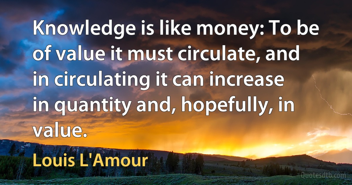 Knowledge is like money: To be of value it must circulate, and in circulating it can increase in quantity and, hopefully, in value. (Louis L'Amour)