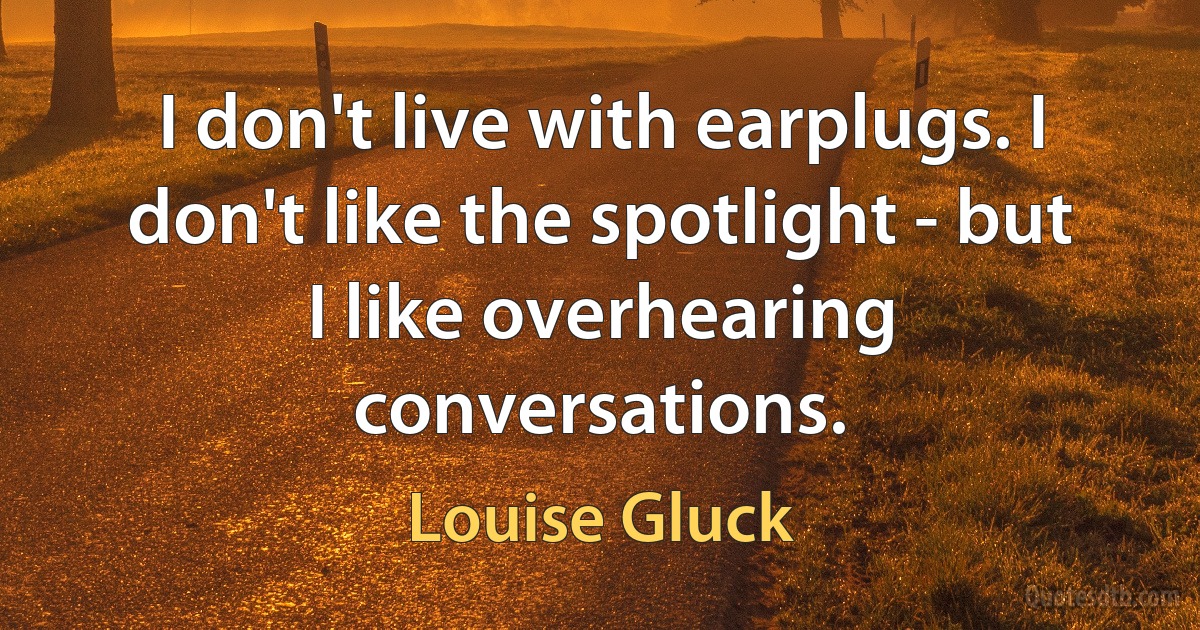 I don't live with earplugs. I don't like the spotlight - but I like overhearing conversations. (Louise Gluck)