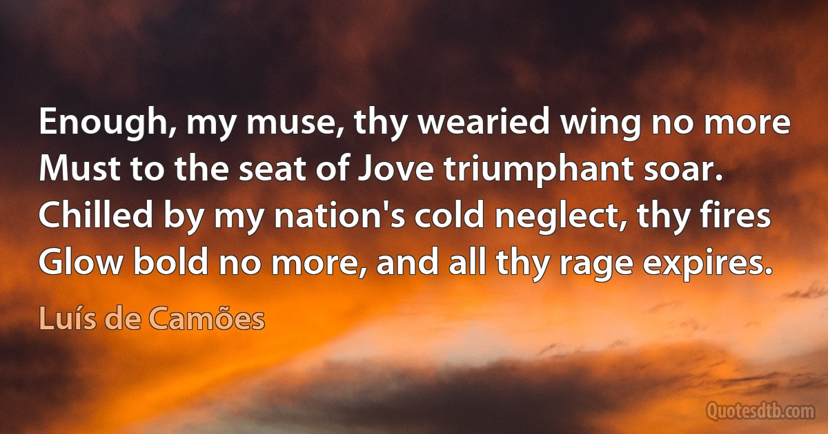 Enough, my muse, thy wearied wing no more
Must to the seat of Jove triumphant soar.
Chilled by my nation's cold neglect, thy fires
Glow bold no more, and all thy rage expires. (Luís de Camões)