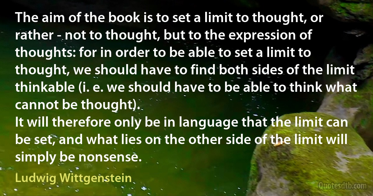 The aim of the book is to set a limit to thought, or rather - not to thought, but to the expression of thoughts: for in order to be able to set a limit to thought, we should have to find both sides of the limit thinkable (i. e. we should have to be able to think what cannot be thought).
It will therefore only be in language that the limit can be set, and what lies on the other side of the limit will simply be nonsense. (Ludwig Wittgenstein)