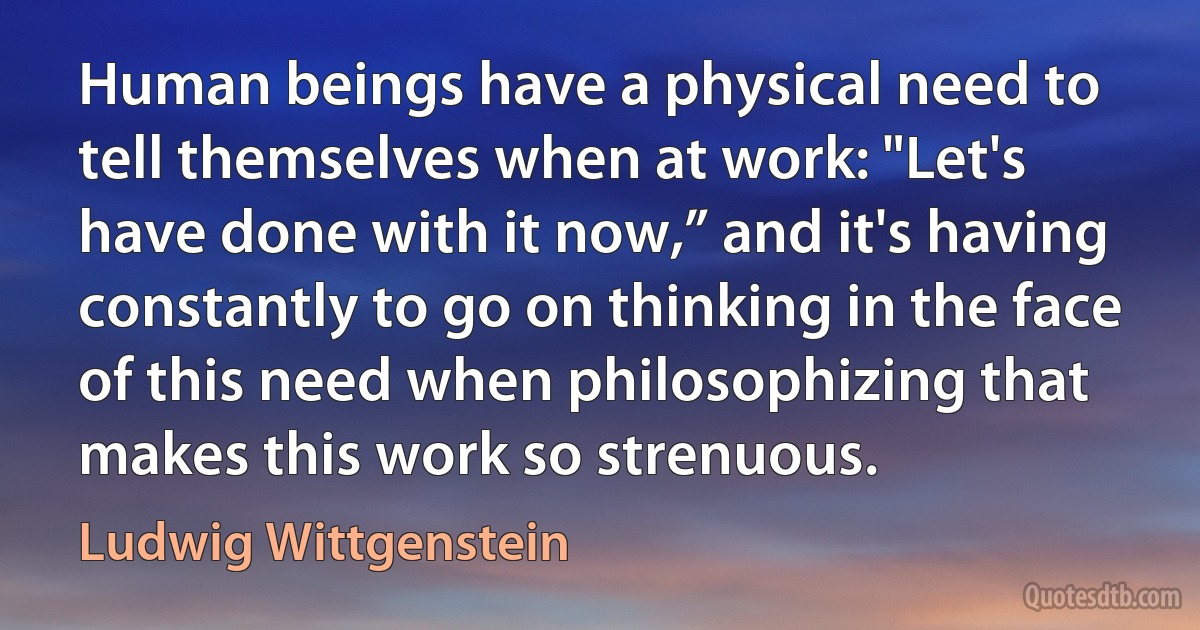 Human beings have a physical need to tell themselves when at work: "Let's have done with it now,” and it's having constantly to go on thinking in the face of this need when philosophizing that makes this work so strenuous. (Ludwig Wittgenstein)