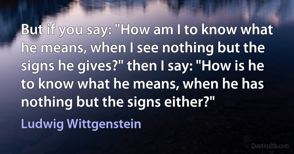 But if you say: "How am I to know what he means, when I see nothing but the signs he gives?" then I say: "How is he to know what he means, when he has nothing but the signs either?" (Ludwig Wittgenstein)