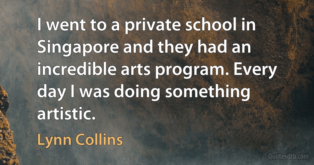 I went to a private school in Singapore and they had an incredible arts program. Every day I was doing something artistic. (Lynn Collins)